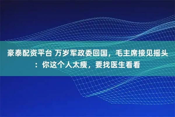 豪泰配资平台 万岁军政委回国，毛主席接见摇头：你这个人太瘦，要找医生看看