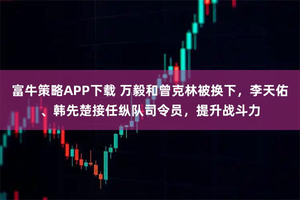 富牛策略APP下载 万毅和曾克林被换下，李天佑、韩先楚接任纵队司令员，提升战斗力