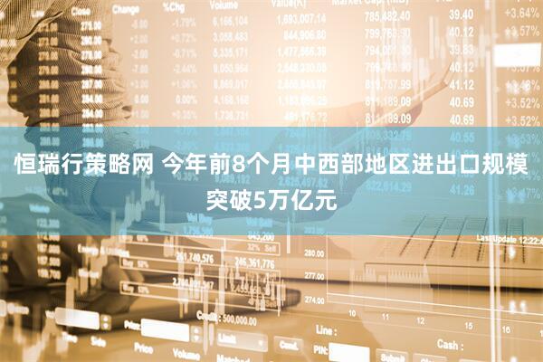 恒瑞行策略网 今年前8个月中西部地区进出口规模突破5万亿元