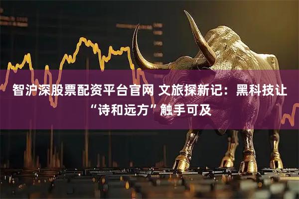 智沪深股票配资平台官网 文旅探新记：黑科技让“诗和远方”触手可及