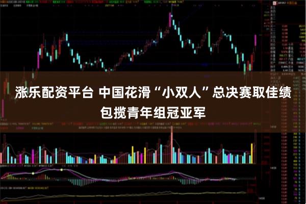 涨乐配资平台 中国花滑“小双人”总决赛取佳绩包揽青年组冠亚军