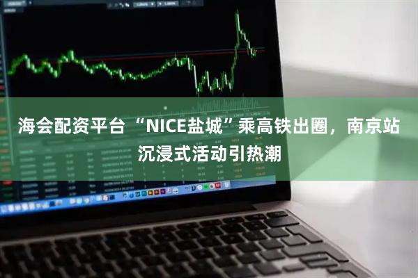 海会配资平台 “NICE盐城”乘高铁出圈，南京站沉浸式活动引热潮
