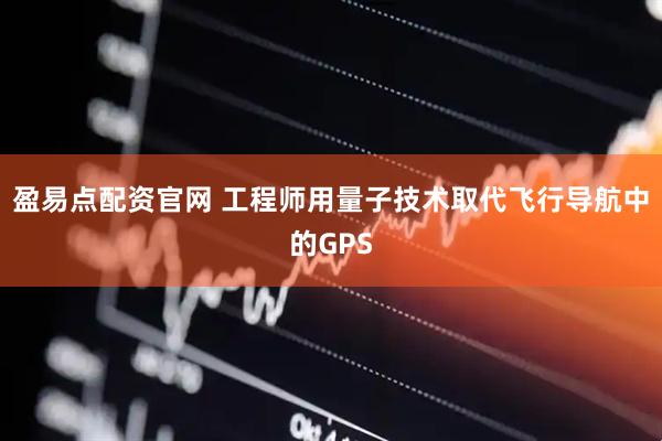 盈易点配资官网 工程师用量子技术取代飞行导航中的GPS