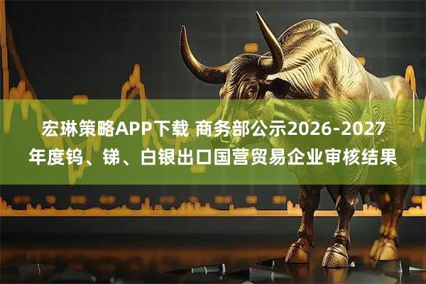 宏琳策略APP下载 商务部公示2026-2027年度钨、锑、白银出口国营贸易企业审核结果