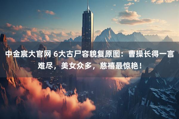 中金宸大官网 6大古尸容貌复原图：曹操长得一言难尽，美女众多，慈禧最惊艳！