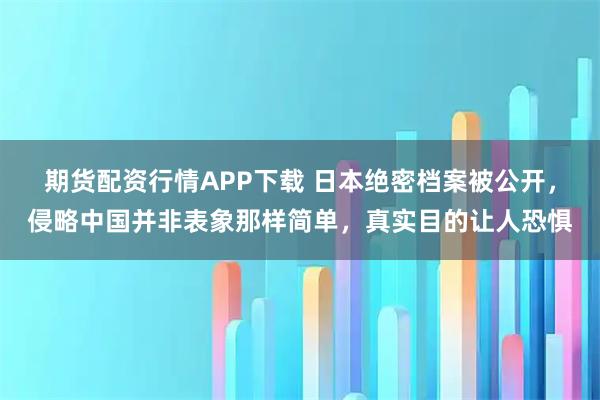 期货配资行情APP下载 日本绝密档案被公开，侵略中国并非表象那样简单，真实目的让人恐惧