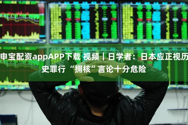 申宝配资appAPP下载 视频｜日学者：日本应正视历史罪行 “拥核”言论十分危险