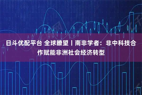 日斗优配平台 全球瞭望丨南非学者：非中科技合作赋能非洲社会经济转型
