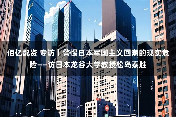 佰亿配资 专访丨警惕日本军国主义回潮的现实危险——访日本龙谷大学教授松岛泰胜