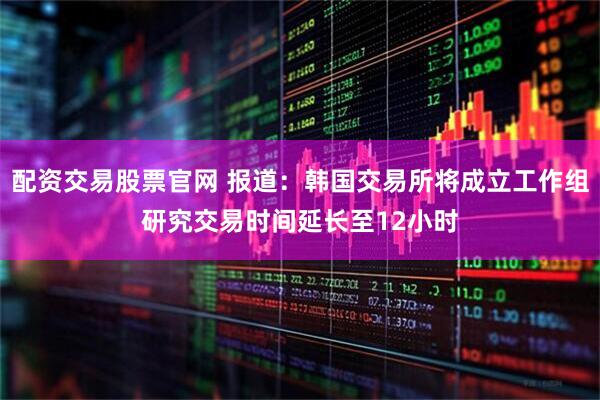 配资交易股票官网 报道：韩国交易所将成立工作组研究交易时间延长至12小时