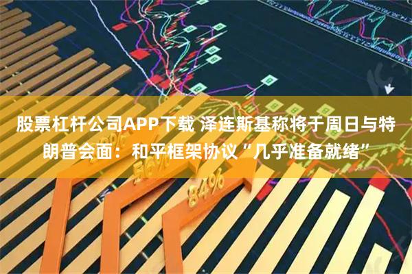 股票杠杆公司APP下载 泽连斯基称将于周日与特朗普会面：和平框架协议“几乎准备就绪”