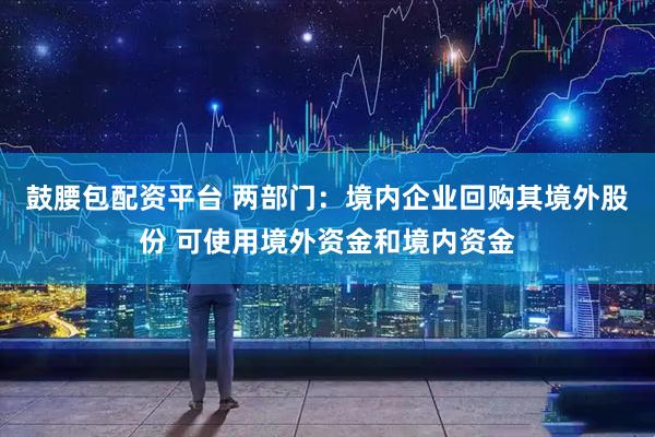 鼓腰包配资平台 两部门：境内企业回购其境外股份 可使用境外资金和境内资金