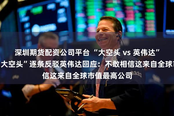 深圳期货配资公司平台 “大空头 vs 英伟达”论战继续！“大空头”逐条反驳英伟达回应：不敢相信这来自全球市值最高公司