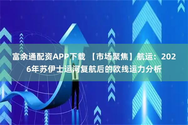 富余通配资APP下载 【市场聚焦】航运：2026年苏伊士运河复航后的欧线运力分析