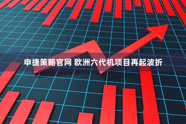 申捷策略官网 欧洲六代机项目再起波折