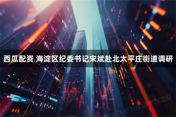 西瓜配资 海淀区纪委书记宋斌赴北太平庄街道调研