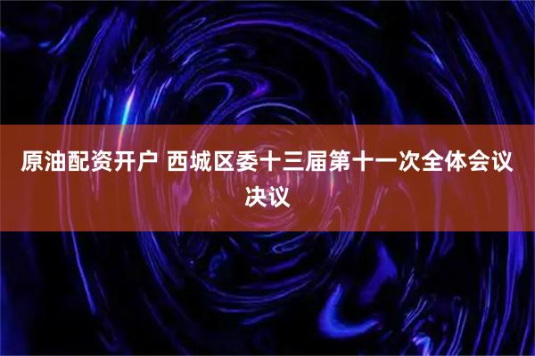 原油配资开户 西城区委十三届第十一次全体会议决议