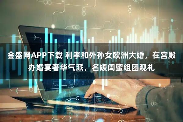 金盛网APP下载 利孝和外孙女欧洲大婚，在宫殿办婚宴奢华气派，名媛闺蜜组团观礼