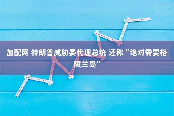 加配网 特朗普威胁委代理总统 还称“绝对需要格陵兰岛”