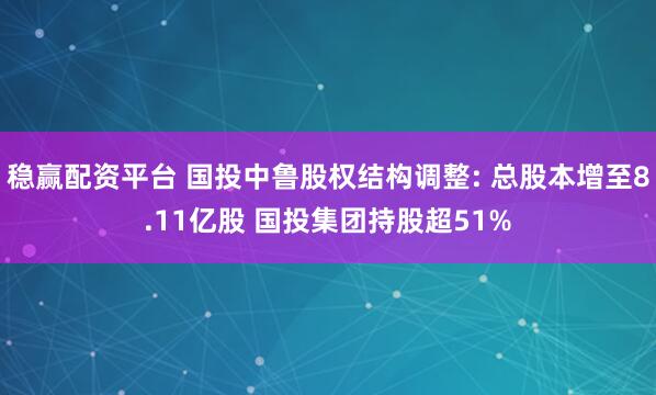 稳赢配资平台 国投中鲁股权结构调整: 总股本增至8.11亿股 国投集团持股超51%