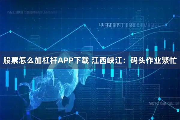 股票怎么加杠杆APP下载 江西峡江：码头作业繁忙