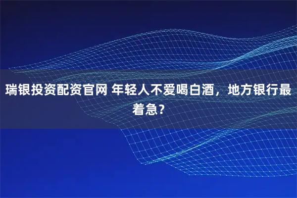 瑞银投资配资官网 年轻人不爱喝白酒,地方银行最着急?