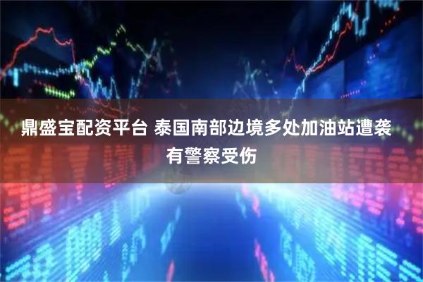 鼎盛宝配资平台 泰国南部边境多处加油站遭袭  有警察受伤