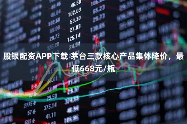 股银配资APP下载 茅台三款核心产品集体降价，最低668元/瓶