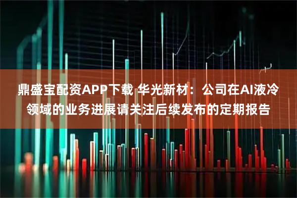 鼎盛宝配资APP下载 华光新材：公司在AI液冷领域的业务进展请关注后续发布的定期报告