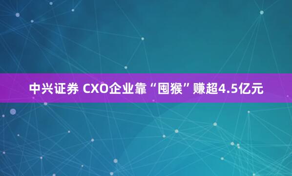 中兴证券 CXO企业靠“囤猴”赚超4.5亿元