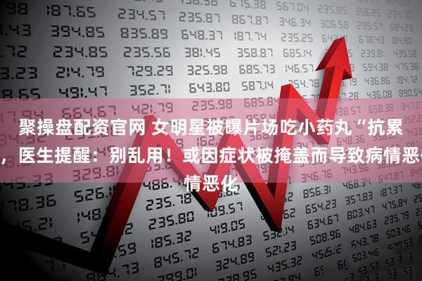 聚操盘配资官网 女明星被曝片场吃小药丸“抗累”，医生提醒：别乱用！或因症状被掩盖而导致病情恶化