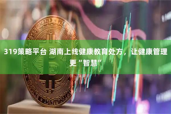 319策略平台 湖南上线健康教育处方，让健康管理更“智慧”