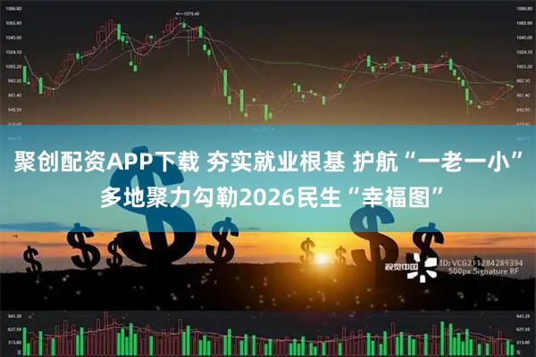 聚创配资APP下载 夯实就业根基 护航“一老一小” 多地聚力勾勒2026民生“幸福图”
