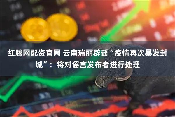红腾网配资官网 云南瑞丽辟谣“疫情再次暴发封城”：将对谣言发布者进行处理