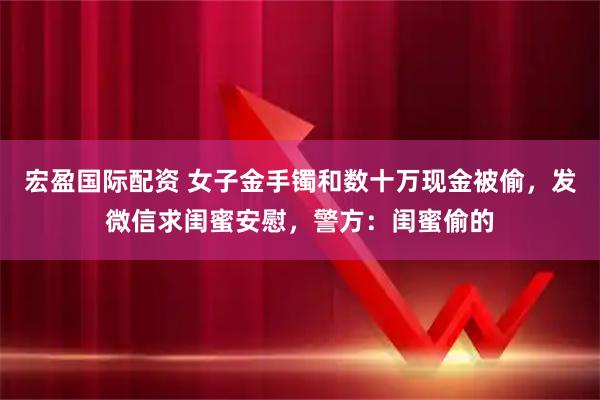 宏盈国际配资 女子金手镯和数十万现金被偷,发微信求闺蜜安慰,警方:闺蜜偷的