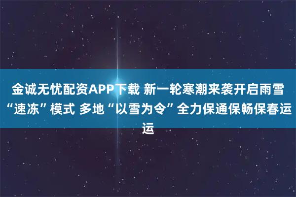 金诚无忧配资APP下载 新一轮寒潮来袭开启雨雪“速冻”模式 多地“以雪为令”全力保通保畅保春运