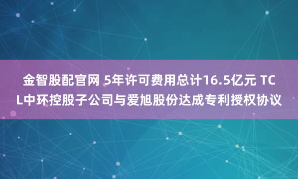 金智股配官网 5年许可费用总计16.5亿元 TCL中环控股子公司与爱旭股份达成专利授权协议
