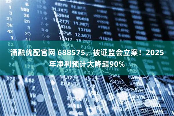 涌融优配官网 688575，被证监会立案！2025年净利预计大降超90%
