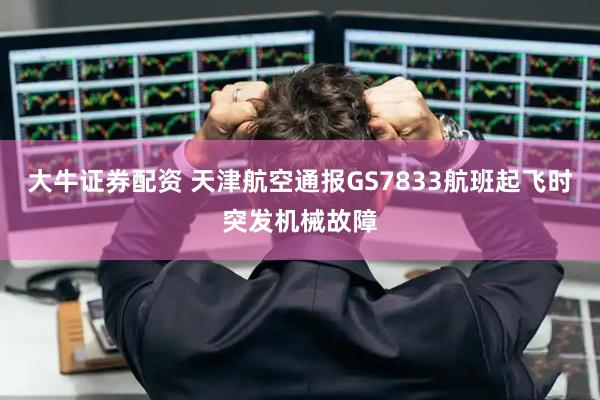 大牛证券配资 天津航空通报GS7833航班起飞时突发机械故障