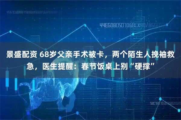 景盛配资 68岁父亲手术被卡,两个陌生人挽袖救急,医生提醒:春节饭桌上别“硬撑”