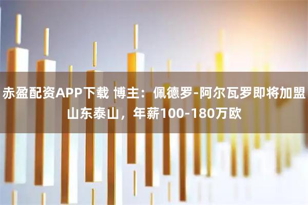 赤盈配资APP下载 博主：佩德罗-阿尔瓦罗即将加盟山东泰山，年薪100-180万欧