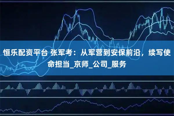 恒乐配资平台 张军考：从军营到安保前沿，续写使命担当_京师_公司_服务