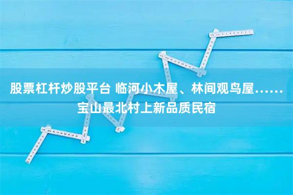 股票杠杆炒股平台 临河小木屋、林间观鸟屋……宝山最北村上新品质民宿