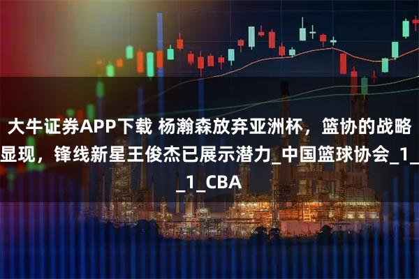 大牛证券APP下载 杨瀚森放弃亚洲杯，篮协的战略布局显现，锋线新星王俊杰已展示潜力_中国篮球协会_1_CBA