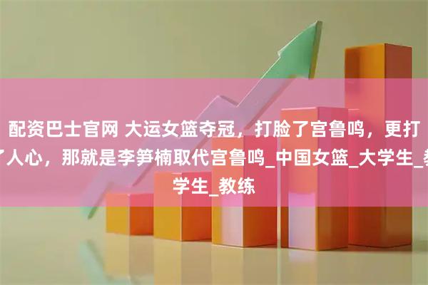 配资巴士官网 大运女篮夺冠，打脸了宫鲁鸣，更打动了人心，那就是李笋楠取代宫鲁鸣_中国女篮_大学生_教练