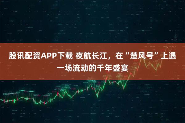 股讯配资APP下载 夜航长江，在“楚风号”上遇一场流动的千年盛宴