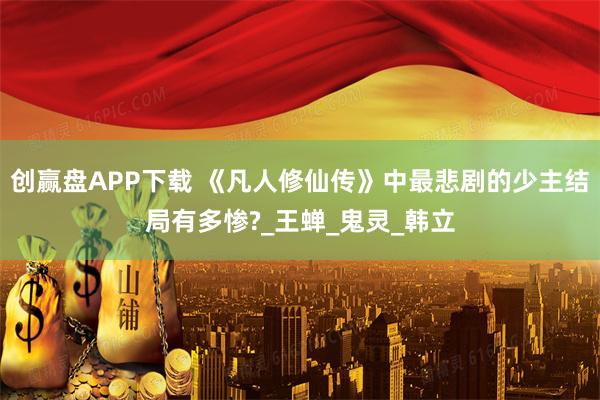 创赢盘APP下载 《凡人修仙传》中最悲剧的少主结局有多惨?_王蝉_鬼灵_韩立
