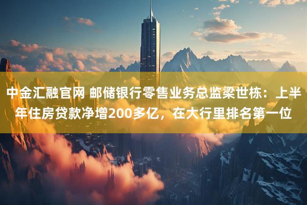 中金汇融官网 邮储银行零售业务总监梁世栋：上半年住房贷款净增200多亿，在大行里排名第一位