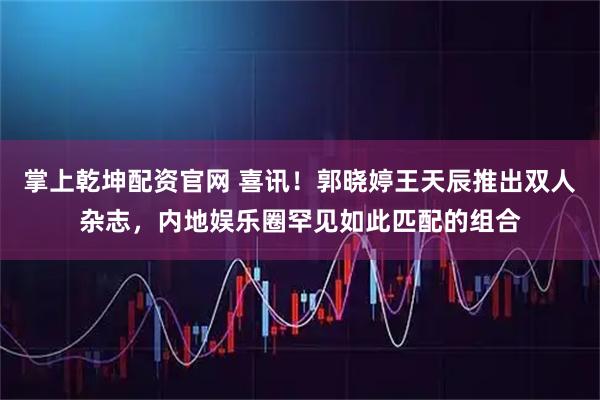 掌上乾坤配资官网 喜讯！郭晓婷王天辰推出双人杂志，内地娱乐圈罕见如此匹配的组合