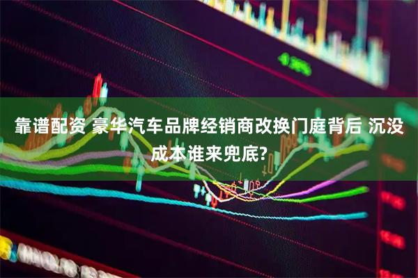 靠谱配资 豪华汽车品牌经销商改换门庭背后 沉没成本谁来兜底?